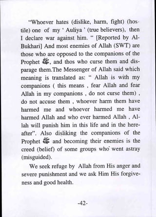 "Whoever hates (dislike, harm, fight) (hos-
tile) one of my , Auliya ' (true believers), then
I declare war against him. " [Reported by Al-
Bukhari] And most enemies of Allah (SWT) are
those who are opposed to the companions of the
Prophet 4;, and thos who curse them and dis-
parage them.The Messenger of Allah said which
meaning is translated as: " Allah is with my
companions ( this means , fear Allah and fear
Allah in my companions , do not curse them) ,
do not accuse them , whoever harm them have
harmed me and whoever harmed me have
harmed Allah and who ever harmed Allah , Al-
lah will punish him in this life and in the here-
after". Also di~liking the companions of the
Prophet 4; and becoming their enemies is the
creed (belief) of some groups who' went astray
(misguided).
   We seek refuge by Allah from His anger and
severe punishment and we ask Him His forgive-
ness and good health.


                      -42-
 