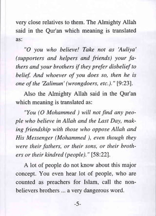 very close relatives to them. The Almighty Allah
said in the Qur'an which meaning is translated
as:
   "0 you who believe! Take not as 'Auliya'
(supporters and helpers and friends) your fa-
thers and your brothers if they prefer disbelief to
belief And whoever of you does so, then he is
one of the 'Zalimun' (wrongdoers, etc.)." [9:23].
  Also the Almighty Allah said in the Qur'an
which meaning is translated as:
    "You (0 Mohammed) will not find any peo-
ple who believe in Allah and the Last Day, mak-
ing friendship with those who oppose Allah and
His Messenger (Mohammed ), even though they
were their fathers, or their sons, or their broth-
ers or their kindred (people)." [58:22].
   A lot of people do not know about this major
concept. You even hear lot of people, who are
counted as preachers for Islam, call the non-
believers brothers ... a very dangerous word.

                        -5-
 