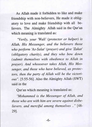As Allah made it forbidden to like and make
friendship with non-believers, He made it oblig-
atory to love and make friendship with all be-
lievers. The Almighty Allah said in the Qur'an
which meaning is translated as:
     "Verily, your 'Wali' (protector or helper) is
Allah, His Messenger, and the believers those
who perform 'As-Salat' (prayer) and give 'Zakat'
(obligatory charity), and they who bow down
(submit themselves with obedience to Allah in
prayer). And whosoever takes Allah, His Mes-
senger, and those who have believed, as protec-
tors, then the party of Allah will be the victori-
ous". [5:55-56]. Also the Almighty Allah (SWT)
said in the
   Qur'an which meaning is translated as:
    "Mohammed is the Messenger of Allah, and
those who are with him are severe against disbe-
lievers. and merciful among themselves .. " [48-
29].

                        -6-
 