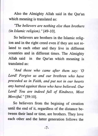 Also the Almighty Allah said in the Qur'an
which meaning is translated as:
    "The believers are nothing else than brothers
(in Islamic religion)." [49-10].
    So believers are brothers in the Islamic relig-
ion and in the right creed even if they are not re-
lated to each other and they live in different
countries and in different times. The Almighty
Allah said in the Qur'an which meaning is
translated as:
   "And those who came after them say: '0
Lord! Forgive us and our brethren who have
preceded us in Faith, and put not in our hearts
any hatred against those who have believed. Our
Lord! You are indeed full of Kindness, Most
Merciful. " [59: 10].
   So believers from the begining of creation
until the end of it, regardless of the distance be-
tween their land or time, are brothers. They love
each other and the latter generation follows the

                        -7-
 