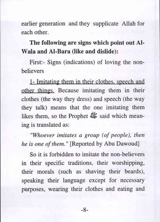 earlier generation and they supplicate Allah for
each other.
  The following are signs which point out AI-
Wala and AI-Bara (like and dislide):
   First:- Signs (indications) of loving the non-
believers
    1- Imitating them in their clothes. speech and
other things. Because imitating them in their
clothes (the way they dress) and speech (the way
they talk) means that the one imitating them
likes them, so the Prophet $ said which mean-
ing is translated as:
    "Whoever imitates a group (of people), then
he is one of them. " [Reported by Abu Dawoud]
   So it is forbidden to imitate the non-believers
in their specific traditions, their worshipping,
their morals (such as shaving their beards),
speaking their language except for necessary
purposes, wearing their clothes and eating and


                        -8-
 