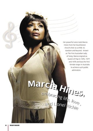 56 INfLIGHT MAGAZINE56 INfLIGHT MAGAZINE
Marcia Hines,
and Lionel Richie
inees
and Lionel Richi
embracing life, love ,
Her powerful voice took Marcia
Hines from her local Boston
church choir as a child, to
stardom and beyond. Known
as The First Australian Lady
of Song, Marcia reigned as
Queen of Pop in 1976, 1977
and 1978 and was the first
female singer in Australia
to achieve such public
admiration.
 