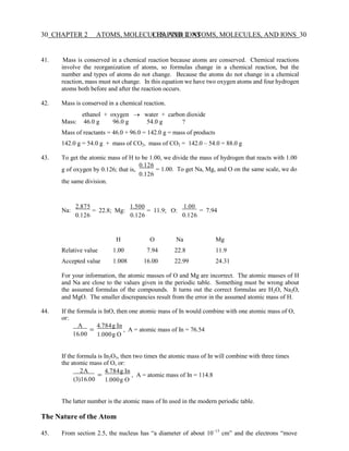 30 CHAPTER 2 ATOMS, MOLECULES, AND IONS
CHAPTER 2 ATOMS, MOLECULES, AND IONS 30
41. Mass is conserved in a chemical reaction because atoms are conserved. Chemical reactions
involve the reorganization of atoms, so formulas change in a chemical reaction, but the
number and types of atoms do not change. Because the atoms do not change in a chemical
reaction, mass must not change. In this equation we have two oxygen atoms and four hydrogen
atoms both before and after the reaction occurs.
42. Mass is conserved in a chemical reaction.
ethanol + oxygen → water + carbon dioxide
Mass: 46.0 g 96.0 g 54.0 g ?
Mass of reactants = 46.0 + 96.0 = 142.0 g = mass of products
142.0 g = 54.0 g + mass of CO2, mass of CO2 = 142.0 – 54.0 = 88.0 g
43. To get the atomic mass of H to be 1.00, we divide the mass of hydrogen that reacts with 1.00
g of oxygen by 0.126; that is,
the same division.
0.126
= 1.00. To get Na, Mg, and O on the same scale, we do
0.126
Na:
2.875
= 22.8; Mg:
0.126
1.500
= 11.9; O:
0.126
1.00
= 7.94
0.126
H O Na Mg
Relative value 1.00 7.94 22.8 11.9
Accepted value 1.008 16.00 22.99 24.31
For your information, the atomic masses of O and Mg are incorrect. The atomic masses of H
and Na are close to the values given in the periodic table. Something must be wrong about
the assumed formulas of the compounds. It turns out the correct formulas are H2O, Na2O,
and MgO. The smaller discrepancies result from the error in the assumed atomic mass of H.
44. If the formula is InO, then one atomic mass of In would combine with one atomic mass of O,
or:
A
=
16.00
4.784g In
, A = atomic mass of In = 76.54
1.000g O
If the formula is In2O3, then two times the atomic mass of In will combine with three times
the atomic mass of O, or:
2A
=
(3)16.00
4.784g In
, A = atomic mass of In = 114.8
1.000g O
The latter number is the atomic mass of In used in the modern periodic table.
The Nature of the Atom
45. From section 2.5, the nucleus has “a diameter of about 10−13
cm” and the electrons “move
 