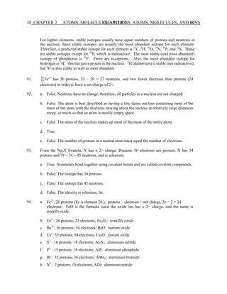 CHAPTER 2 ATOMS, MOLECULES, AND IONS 38
38 CHAPTER 2 ATOMS, MOLECULES, AND IONS
26
For lighter elements, stable isotopes usually have equal numbers of protons and neutrons in
the nucleus; these stable isotopes are usually the most abundant isotope for each element.
Therefore, a predicted stable isotope for each element is 12
C, 2
H, 16
O, 14
N, 30
P, and 32
S. These
are stable isotopes except for 30
P, which is radioactive. The most stable (and most abundant)
isotope of phosphorus is 31
P. There are exceptions. Also, the most abundant isotope for
hydrogen is 1
H; this has just a proton in the nucleus. 2
H (deuterium) is stable (not radioactive),
but 1
H is also stable as well as most abundant.
91. 53
Fe2+
has 26 protons, 53 – 26 = 27 neutrons, and two fewer electrons than protons (24
electrons) in order to have a net charge of 2+.
92. a.
b.
False. Neutrons have no charge; therefore, all particles in a nucleus are not charged.
False. The atom is best described as having a tiny dense nucleus containing most of the
mass of the atom with the electrons moving about the nucleus at relatively large distances
away; so much so that an atom is mostly empty space.
c. False. The mass of the nucleus makes up most of the mass of the entire atom.
d. True.
e. False. The number of protons in a neutral atom must equal the number of electrons.
93. From the Na2X formula, X has a 2− charge. Because 36 electrons are present, X has 34
protons and 79 − 34 = 45 neutrons, and is selenium.
a.
b.
c.
True. Nonmetals bond together using covalent bonds and are called covalent compounds.
False. The isotope has 34 protons.
False. The isotope has 45 neutrons.
d. False. The identity is selenium, Se.
94. a. Fe2+
: 26 protons (Fe is element 26.); protons − electrons = net charge, 26 − 2 = 24
electrons; FeO is the formula since the oxide ion has a 2− charge, and the name is
iron(II) oxide.
b. Fe3+
: 26 protons; 23 electrons; Fe2O3; iron(III) oxide
c. Ba2+
: 56 protons; 54 electrons; BaO; barium oxide
d. Cs+
: 55 protons; 54 electrons; Cs2O; cesium oxide
e. S2−
: 16 protons; 18 electrons; Al2S3; aluminum sulfide
f. P3−
: 15 protons; 18 electrons; AlP; aluminum phosphide
g. Br−
: 35 protons; 36 electrons; AlBr3; aluminum bromide
h. N3−
: 7 protons; 10 electrons; AlN; aluminum nitride
 