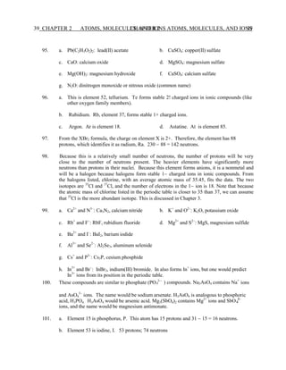 CHAPTER 2 ATOMS, MOLECULES, AND IONS 39
39 CHAPTER 2 ATOMS, MOLECULES, AND IONS
4
4
95. a. Pb(C2H3O2)2: lead(II) acetate b. CuSO4: copper(II) sulfate
c. CaO: calcium oxide d. MgSO4: magnesium sulfate
e. Mg(OH)2: magnesium hydroxide f. CaSO4: calcium sulfate
g. N2O: dinitrogen monoxide or nitrous oxide (common name)
96. a. This is element 52, tellurium. Te forms stable 2 charged ions in ionic compounds (like
other oxygen family members).
b. Rubidium. Rb, element 37, forms stable 1+ charged ions.
c. Argon. Ar is element 18. d. Astatine. At is element 85.
97. From the XBr2 formula, the charge on element X is 2+. Therefore, the element has 88
protons, which identifies it as radium, Ra. 230 − 88 = 142 neutrons.
98. Because this is a relatively small number of neutrons, the number of protons will be very
close to the number of neutrons present. The heavier elements have significantly more
neutrons than protons in their nuclei. Because this element forms anions, it is a nonmetal and
will be a halogen because halogens form stable 1− charged ions in ionic compounds. From
the halogens listed, chlorine, with an average atomic mass of 35.45, fits the data. The two
isotopes are 35
Cl and 37
Cl, and the number of electrons in the 1− ion is 18. Note that because
the atomic mass of chlorine listed in the periodic table is closer to 35 than 37, we can assume
that 35
Cl is the more abundant isotope. This is discussed in Chapter 3.
99. a. Ca2+
and N3−
: Ca3N2, calcium nitride b. K+
and O2−
: K2O, potassium oxide
c. Rb+
and F−
: RbF, rubidium fluoride d. Mg2+
and S2−
: MgS, magnesium sulfide
e. Ba2+
and I−
: BaI2, barium iodide
f. Al3+
and Se2−
: Al2Se3, aluminum selenide
g. Cs+
and P3−
: Cs3P, cesium phosphide
h. In3+
and Br−
: InBr3, indium(III) bromide. In also forms In+
ions, but one would predict
In3+
ions from its position in the periodic table.
100. These compounds are similar to phosphate (PO 3-−
) compounds. Na3AsO4 contains Na+
ions
and AsO4
3−
ions. The name would be sodium arsenate. H3AsO4 is analogous to phosphoric
acid, H3PO4. H3AsO4 would be arsenic acid. Mg3(SbO4)2 contains Mg2+
ions and SbO 3−
ions, and the name would be magnesium antimonate.
101. a. Element 15 is phosphorus, P. This atom has 15 protons and 31 − 15 = 16 neutrons.
b. Element 53 is iodine, I. 53 protons; 74 neutrons
 