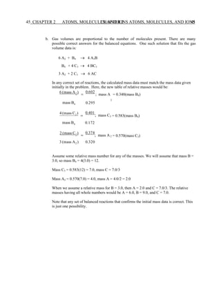 CHAPTER 2 ATOMS, MOLECULES, AND IONS 45
45 CHAPTER 2 ATOMS, MOLECULES, AND IONS
2
3
2
b. Gas volumes are proportional to the number of molecules present. There are many
possible correct answers for the balanced equations. One such solution that fits the gas
volume data is:
6 A2 + B4 → 4 A3B
B4 + 4 C3 → 4 BC3
3 A2 + 2 C3 → 6 AC
In any correct set of reactions, the calculated mass data must match the mass data given
initially in the problem. Here, the new table of relative masses would be:
6 (mass A2 )
=
0.602
; mass A = 0.340(mass B4)
mass B4
4 (mass C3 )
=
0.295
0.401
; mass C = 0.583(mass B4)
mass B4
2 (mass C3 )
0.172
=
0.374
; mass A = 0.570(mass C3)
3 (mass A2 ) 0.320
Assume some relative mass number for any of the masses. We will assume that mass B =
3.0, so mass B4 = 4(3.0) = 12.
Mass C3 = 0.583(12) = 7.0, mass C = 7.0/3
Mass A2 = 0.570(7.0) = 4.0, mass A = 4.0/2 = 2.0
When we assume a relative mass for B = 3.0, then A = 2.0 and C = 7.0/3. The relative
masses having all whole numbers would be A = 6.0, B = 9.0, and C = 7.0.
Note that any set of balanced reactions that confirms the initial mass data is correct. This
is just one possibility.
 