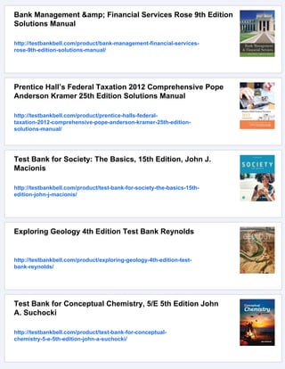 Bank Management &amp; Financial Services Rose 9th Edition
Solutions Manual
http://testbankbell.com/product/bank-management-financial-services-
rose-9th-edition-solutions-manual/
Prentice Hall’s Federal Taxation 2012 Comprehensive Pope
Anderson Kramer 25th Edition Solutions Manual
http://testbankbell.com/product/prentice-halls-federal-
taxation-2012-comprehensive-pope-anderson-kramer-25th-edition-
solutions-manual/
Test Bank for Society: The Basics, 15th Edition, John J.
Macionis
http://testbankbell.com/product/test-bank-for-society-the-basics-15th-
edition-john-j-macionis/
Exploring Geology 4th Edition Test Bank Reynolds
http://testbankbell.com/product/exploring-geology-4th-edition-test-
bank-reynolds/
Test Bank for Conceptual Chemistry, 5/E 5th Edition John
A. Suchocki
http://testbankbell.com/product/test-bank-for-conceptual-
chemistry-5-e-5th-edition-john-a-suchocki/
 