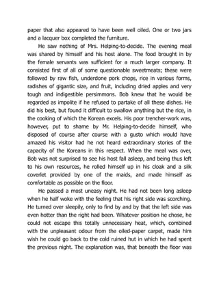 paper that also appeared to have been well oiled. One or two jars
and a lacquer box completed the furniture.
He saw nothing of Mrs. Helping-to-decide. The evening meal
was shared by himself and his host alone. The food brought in by
the female servants was sufficient for a much larger company. It
consisted first of all of some questionable sweetmeats; these were
followed by raw fish, underdone pork chops, rice in various forms,
radishes of gigantic size, and fruit, including dried apples and very
tough and indigestible persimmons. Bob knew that he would be
regarded as impolite if he refused to partake of all these dishes. He
did his best, but found it difficult to swallow anything but the rice, in
the cooking of which the Korean excels. His poor trencher-work was,
however, put to shame by Mr. Helping-to-decide himself, who
disposed of course after course with a gusto which would have
amazed his visitor had he not heard extraordinary stories of the
capacity of the Koreans in this respect. When the meal was over,
Bob was not surprised to see his host fall asleep, and being thus left
to his own resources, he rolled himself up in his cloak and a silk
coverlet provided by one of the maids, and made himself as
comfortable as possible on the floor.
He passed a most uneasy night. He had not been long asleep
when he half woke with the feeling that his right side was scorching.
He turned over sleepily, only to find by and by that the left side was
even hotter than the right had been. Whatever position he chose, he
could not escape this totally unnecessary heat, which, combined
with the unpleasant odour from the oiled-paper carpet, made him
wish he could go back to the cold ruined hut in which he had spent
the previous night. The explanation was, that beneath the floor was
 