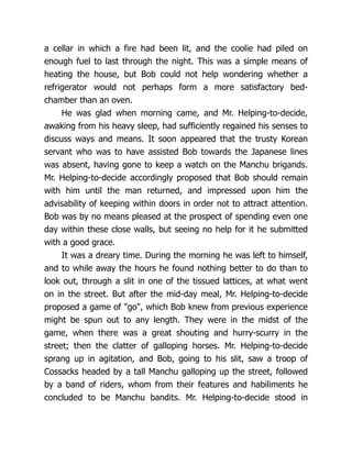 a cellar in which a fire had been lit, and the coolie had piled on
enough fuel to last through the night. This was a simple means of
heating the house, but Bob could not help wondering whether a
refrigerator would not perhaps form a more satisfactory bed-
chamber than an oven.
He was glad when morning came, and Mr. Helping-to-decide,
awaking from his heavy sleep, had sufficiently regained his senses to
discuss ways and means. It soon appeared that the trusty Korean
servant who was to have assisted Bob towards the Japanese lines
was absent, having gone to keep a watch on the Manchu brigands.
Mr. Helping-to-decide accordingly proposed that Bob should remain
with him until the man returned, and impressed upon him the
advisability of keeping within doors in order not to attract attention.
Bob was by no means pleased at the prospect of spending even one
day within these close walls, but seeing no help for it he submitted
with a good grace.
It was a dreary time. During the morning he was left to himself,
and to while away the hours he found nothing better to do than to
look out, through a slit in one of the tissued lattices, at what went
on in the street. But after the mid-day meal, Mr. Helping-to-decide
proposed a game of "go", which Bob knew from previous experience
might be spun out to any length. They were in the midst of the
game, when there was a great shouting and hurry-scurry in the
street; then the clatter of galloping horses. Mr. Helping-to-decide
sprang up in agitation, and Bob, going to his slit, saw a troop of
Cossacks headed by a tall Manchu galloping up the street, followed
by a band of riders, whom from their features and habiliments he
concluded to be Manchu bandits. Mr. Helping-to-decide stood in
 