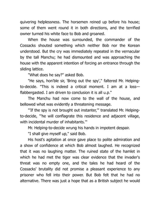 quivering helplessness. The horsemen reined up before his house;
some of them went round it in both directions, and the terrified
owner turned his white face to Bob and groaned.
When the house was surrounded, the commander of the
Cossacks shouted something which neither Bob nor the Korean
understood. But the cry was immediately repeated in the vernacular
by the tall Manchu; he had dismounted and was approaching the
house with the apparent intention of forcing an entrance through the
sliding lattice.
"What does he say?" asked Bob.
"He says, hon'ble sir, 'Bring out the spy'," faltered Mr. Helping-
to-decide. "This is indeed a critical moment. I am at a loss—
flabbergasted. I am driven to conclusion it is all u.p."
The Manchu had now come to the wall of the house, and
bellowed what was evidently a threatening message.
"'If the spy is not brought out instanter,'" translated Mr. Helping-
to-decide, "'he will conflagrate this residence and adjacent village,
with incidental murder of inhabitants.'"
Mr. Helping-to-decide wrung his hands in impotent despair.
"I shall give myself up," said Bob.
His host's agitation at once gave place to polite admiration and
a show of confidence at which Bob almost laughed. He recognized
that it was no laughing matter. The ruined state of the hamlet in
which he had met the tiger was clear evidence that the invader's
threat was no empty one, and the tales he had heard of the
Cossacks' brutality did not promise a pleasant experience to any
prisoner who fell into their power. But Bob felt that he had no
alternative. There was just a hope that as a British subject he would
 