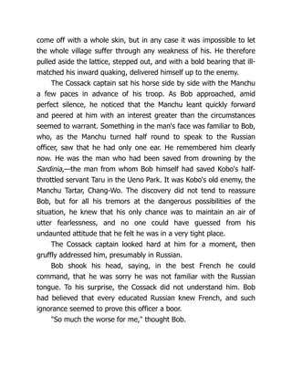 come off with a whole skin, but in any case it was impossible to let
the whole village suffer through any weakness of his. He therefore
pulled aside the lattice, stepped out, and with a bold bearing that ill-
matched his inward quaking, delivered himself up to the enemy.
The Cossack captain sat his horse side by side with the Manchu
a few paces in advance of his troop. As Bob approached, amid
perfect silence, he noticed that the Manchu leant quickly forward
and peered at him with an interest greater than the circumstances
seemed to warrant. Something in the man's face was familiar to Bob,
who, as the Manchu turned half round to speak to the Russian
officer, saw that he had only one ear. He remembered him clearly
now. He was the man who had been saved from drowning by the
Sardinia,—the man from whom Bob himself had saved Kobo's half-
throttled servant Taru in the Ueno Park. It was Kobo's old enemy, the
Manchu Tartar, Chang-Wo. The discovery did not tend to reassure
Bob, but for all his tremors at the dangerous possibilities of the
situation, he knew that his only chance was to maintain an air of
utter fearlessness, and no one could have guessed from his
undaunted attitude that he felt he was in a very tight place.
The Cossack captain looked hard at him for a moment, then
gruffly addressed him, presumably in Russian.
Bob shook his head, saying, in the best French he could
command, that he was sorry he was not familiar with the Russian
tongue. To his surprise, the Cossack did not understand him. Bob
had believed that every educated Russian knew French, and such
ignorance seemed to prove this officer a boor.
"So much the worse for me," thought Bob.
 