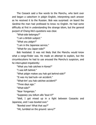 The Cossack said a few words to the Manchu, who bent over
and began a catechism in pidgin English, interpreting each answer
as he received it to the Russian. Bob was surprised: on board the
Sardinia the man had professed to know no English. He had some
difficulty at first in understanding the strange idiom, but the general
purport of Chang-Wo's questions was clear.
"What-side belongey?"
"I am a British subject."
"What you pidgin?"
"I am in the Japanese service."
"What-for you Japan-side?"
Bob hesitated. It was not likely that the Manchu would know
what a range-finder was. He made an attempt to explain, but the
circumlocutions he had to use aroused the Manchu's suspicion, and
he interrupted impatiently:
"What you hab catchee in Korea?"
"I was left behind."
"What pidgin makee you hab got behind-side?"
"It was my bad luck—an accident."
"What-tim' you hab catchee accident?"
"Three days ago."
"What-side?"
"Near Yongampo."
"Supposey you tellum allo 'bout it?"
"Well, I got mixed up in a fight between Cossacks and
Japanese, and I was bowled over."
"Bowled over! What that say?"
"Hit, tumbled on the ground: savvy?"
 