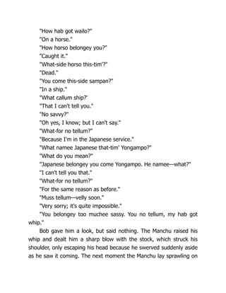 "How hab got wailo?"
"On a horse."
"How horso belongey you?"
"Caught it."
"What-side horso this-tim'?"
"Dead."
"You come this-side sampan?"
"In a ship."
"What callum ship?'
"That I can't tell you."
"No savvy?"
"Oh yes, I know; but I can't say."
"What-for no tellum?"
"Because I'm in the Japanese service."
"What namee Japanese that-tim' Yongampo?"
"What do you mean?"
"Japanese belongey you come Yongampo. He namee—what?"
"I can't tell you that."
"What-for no tellum?"
"For the same reason as before."
"Muss tellum—velly soon."
"Very sorry; it's quite impossible."
"You belongey too muchee sassy. You no tellum, my hab got
whip."
Bob gave him a look, but said nothing. The Manchu raised his
whip and dealt him a sharp blow with the stock, which struck his
shoulder, only escaping his head because he swerved suddenly aside
as he saw it coming. The next moment the Manchu lay sprawling on
 