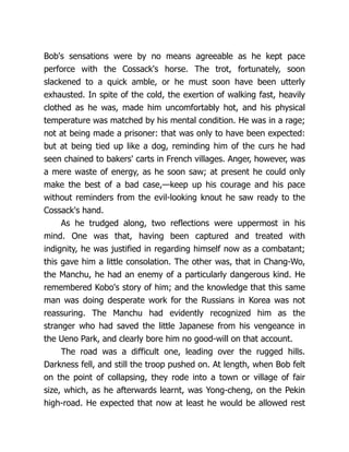Bob's sensations were by no means agreeable as he kept pace
perforce with the Cossack's horse. The trot, fortunately, soon
slackened to a quick amble, or he must soon have been utterly
exhausted. In spite of the cold, the exertion of walking fast, heavily
clothed as he was, made him uncomfortably hot, and his physical
temperature was matched by his mental condition. He was in a rage;
not at being made a prisoner: that was only to have been expected:
but at being tied up like a dog, reminding him of the curs he had
seen chained to bakers' carts in French villages. Anger, however, was
a mere waste of energy, as he soon saw; at present he could only
make the best of a bad case,—keep up his courage and his pace
without reminders from the evil-looking knout he saw ready to the
Cossack's hand.
As he trudged along, two reflections were uppermost in his
mind. One was that, having been captured and treated with
indignity, he was justified in regarding himself now as a combatant;
this gave him a little consolation. The other was, that in Chang-Wo,
the Manchu, he had an enemy of a particularly dangerous kind. He
remembered Kobo's story of him; and the knowledge that this same
man was doing desperate work for the Russians in Korea was not
reassuring. The Manchu had evidently recognized him as the
stranger who had saved the little Japanese from his vengeance in
the Ueno Park, and clearly bore him no good-will on that account.
The road was a difficult one, leading over the rugged hills.
Darkness fell, and still the troop pushed on. At length, when Bob felt
on the point of collapsing, they rode into a town or village of fair
size, which, as he afterwards learnt, was Yong-cheng, on the Pekin
high-road. He expected that now at least he would be allowed rest
 
