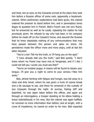 and food, but as soon as the Cossacks arrived at the place they took
him before a Russian officer of some rank, apparently a lieutenant-
colonel. When preliminary explanations had been given, the colonel
ordered the prisoner to stand before him, and in peremptory tones
began to question him in French. Bob's French was not very fluent,
but he answered as well as he could, repeating the replies he had
previously given. He refused to say who had been in his company
before he made off on the Cossack's horse, and assured the Russian
that he knew absolutely nothing of any communications that may
have passed between this person and spies on shore. His
persistence made the officer more and more angry, until at last the
latter shouted:
"You're a liar! Tell me the truth, or I'll hang you on the spot."
"I have already told you the truth," said Bob quietly. "I don't
know whom my friend may have met at Yongampo, and if I did, I
could not tell you—surely you must see that?"
"You're an insolent puppy. A means will be found to loosen your
tongue. I'll give you a night to come to your senses.—Take him
away."
Bob, almost fainting with fatigue and hunger, was led away to a
close and dirty hovel, where he was given a hunk of coarse bread
and a fat sausage to eat, and there he remained in the custody of
two Cossacks through the night. At sunrise, feeling stiff and
dispirited, he was again taken before the officer, and again put
through an interrogatory, a trooper standing at his elbow holding a
knout ostentatiously in his view. But the colonel was again baffled;
he received no more information than before; and at length, with a
curse of impatience, he roared an order to his men. Bob expected
 