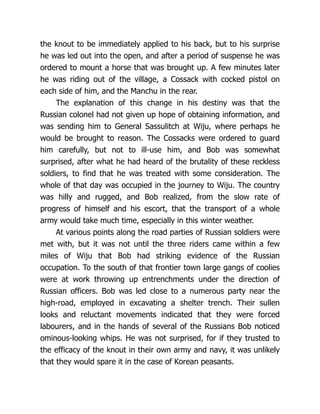 the knout to be immediately applied to his back, but to his surprise
he was led out into the open, and after a period of suspense he was
ordered to mount a horse that was brought up. A few minutes later
he was riding out of the village, a Cossack with cocked pistol on
each side of him, and the Manchu in the rear.
The explanation of this change in his destiny was that the
Russian colonel had not given up hope of obtaining information, and
was sending him to General Sassulitch at Wiju, where perhaps he
would be brought to reason. The Cossacks were ordered to guard
him carefully, but not to ill-use him, and Bob was somewhat
surprised, after what he had heard of the brutality of these reckless
soldiers, to find that he was treated with some consideration. The
whole of that day was occupied in the journey to Wiju. The country
was hilly and rugged, and Bob realized, from the slow rate of
progress of himself and his escort, that the transport of a whole
army would take much time, especially in this winter weather.
At various points along the road parties of Russian soldiers were
met with, but it was not until the three riders came within a few
miles of Wiju that Bob had striking evidence of the Russian
occupation. To the south of that frontier town large gangs of coolies
were at work throwing up entrenchments under the direction of
Russian officers. Bob was led close to a numerous party near the
high-road, employed in excavating a shelter trench. Their sullen
looks and reluctant movements indicated that they were forced
labourers, and in the hands of several of the Russians Bob noticed
ominous-looking whips. He was not surprised, for if they trusted to
the efficacy of the knout in their own army and navy, it was unlikely
that they would spare it in the case of Korean peasants.
 