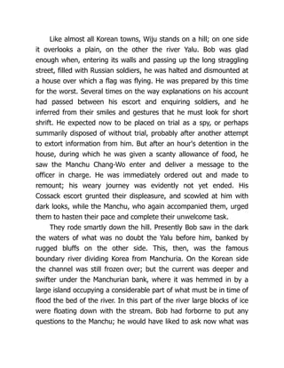 Like almost all Korean towns, Wiju stands on a hill; on one side
it overlooks a plain, on the other the river Yalu. Bob was glad
enough when, entering its walls and passing up the long straggling
street, filled with Russian soldiers, he was halted and dismounted at
a house over which a flag was flying. He was prepared by this time
for the worst. Several times on the way explanations on his account
had passed between his escort and enquiring soldiers, and he
inferred from their smiles and gestures that he must look for short
shrift. He expected now to be placed on trial as a spy, or perhaps
summarily disposed of without trial, probably after another attempt
to extort information from him. But after an hour's detention in the
house, during which he was given a scanty allowance of food, he
saw the Manchu Chang-Wo enter and deliver a message to the
officer in charge. He was immediately ordered out and made to
remount; his weary journey was evidently not yet ended. His
Cossack escort grunted their displeasure, and scowled at him with
dark looks, while the Manchu, who again accompanied them, urged
them to hasten their pace and complete their unwelcome task.
They rode smartly down the hill. Presently Bob saw in the dark
the waters of what was no doubt the Yalu before him, banked by
rugged bluffs on the other side. This, then, was the famous
boundary river dividing Korea from Manchuria. On the Korean side
the channel was still frozen over; but the current was deeper and
swifter under the Manchurian bank, where it was hemmed in by a
large island occupying a considerable part of what must be in time of
flood the bed of the river. In this part of the river large blocks of ice
were floating down with the stream. Bob had forborne to put any
questions to the Manchu; he would have liked to ask now what was
 