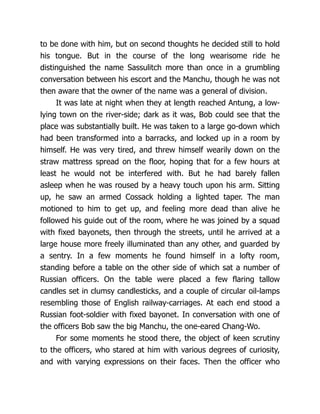 to be done with him, but on second thoughts he decided still to hold
his tongue. But in the course of the long wearisome ride he
distinguished the name Sassulitch more than once in a grumbling
conversation between his escort and the Manchu, though he was not
then aware that the owner of the name was a general of division.
It was late at night when they at length reached Antung, a low-
lying town on the river-side; dark as it was, Bob could see that the
place was substantially built. He was taken to a large go-down which
had been transformed into a barracks, and locked up in a room by
himself. He was very tired, and threw himself wearily down on the
straw mattress spread on the floor, hoping that for a few hours at
least he would not be interfered with. But he had barely fallen
asleep when he was roused by a heavy touch upon his arm. Sitting
up, he saw an armed Cossack holding a lighted taper. The man
motioned to him to get up, and feeling more dead than alive he
followed his guide out of the room, where he was joined by a squad
with fixed bayonets, then through the streets, until he arrived at a
large house more freely illuminated than any other, and guarded by
a sentry. In a few moments he found himself in a lofty room,
standing before a table on the other side of which sat a number of
Russian officers. On the table were placed a few flaring tallow
candles set in clumsy candlesticks, and a couple of circular oil-lamps
resembling those of English railway-carriages. At each end stood a
Russian foot-soldier with fixed bayonet. In conversation with one of
the officers Bob saw the big Manchu, the one-eared Chang-Wo.
For some moments he stood there, the object of keen scrutiny
to the officers, who stared at him with various degrees of curiosity,
and with varying expressions on their faces. Then the officer who
 