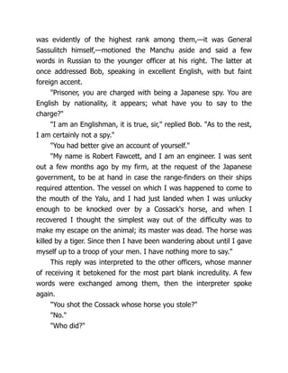 was evidently of the highest rank among them,—it was General
Sassulitch himself,—motioned the Manchu aside and said a few
words in Russian to the younger officer at his right. The latter at
once addressed Bob, speaking in excellent English, with but faint
foreign accent.
"Prisoner, you are charged with being a Japanese spy. You are
English by nationality, it appears; what have you to say to the
charge?"
"I am an Englishman, it is true, sir," replied Bob. "As to the rest,
I am certainly not a spy."
"You had better give an account of yourself."
"My name is Robert Fawcett, and I am an engineer. I was sent
out a few months ago by my firm, at the request of the Japanese
government, to be at hand in case the range-finders on their ships
required attention. The vessel on which I was happened to come to
the mouth of the Yalu, and I had just landed when I was unlucky
enough to be knocked over by a Cossack's horse, and when I
recovered I thought the simplest way out of the difficulty was to
make my escape on the animal; its master was dead. The horse was
killed by a tiger. Since then I have been wandering about until I gave
myself up to a troop of your men. I have nothing more to say."
This reply was interpreted to the other officers, whose manner
of receiving it betokened for the most part blank incredulity. A few
words were exchanged among them, then the interpreter spoke
again.
"You shot the Cossack whose horse you stole?"
"No."
"Who did?"
 