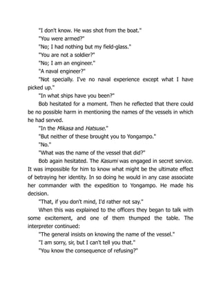"I don't know. He was shot from the boat."
"You were armed?"
"No; I had nothing but my field-glass."
"You are not a soldier?"
"No; I am an engineer."
"A naval engineer?"
"Not specially. I've no naval experience except what I have
picked up."
"In what ships have you been?"
Bob hesitated for a moment. Then he reflected that there could
be no possible harm in mentioning the names of the vessels in which
he had served.
"In the Mikasa and Hatsuse."
"But neither of these brought you to Yongampo."
"No."
"What was the name of the vessel that did?"
Bob again hesitated. The Kasumi was engaged in secret service.
It was impossible for him to know what might be the ultimate effect
of betraying her identity. In so doing he would in any case associate
her commander with the expedition to Yongampo. He made his
decision.
"That, if you don't mind, I'd rather not say."
When this was explained to the officers they began to talk with
some excitement, and one of them thumped the table. The
interpreter continued:
"The general insists on knowing the name of the vessel."
"I am sorry, sir, but I can't tell you that."
"You know the consequence of refusing?"
 