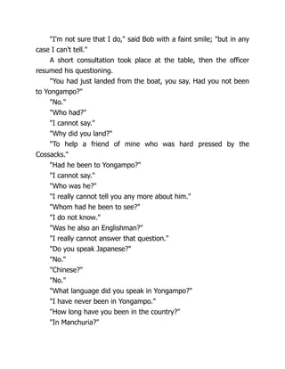 "I'm not sure that I do," said Bob with a faint smile; "but in any
case I can't tell."
A short consultation took place at the table, then the officer
resumed his questioning.
"You had just landed from the boat, you say. Had you not been
to Yongampo?"
"No."
"Who had?"
"I cannot say."
"Why did you land?"
"To help a friend of mine who was hard pressed by the
Cossacks."
"Had he been to Yongampo?"
"I cannot say."
"Who was he?"
"I really cannot tell you any more about him."
"Whom had he been to see?"
"I do not know."
"Was he also an Englishman?"
"I really cannot answer that question."
"Do you speak Japanese?"
"No."
"Chinese?"
"No."
"What language did you speak in Yongampo?"
"I have never been in Yongampo."
"How long have you been in the country?"
"In Manchuria?"
 