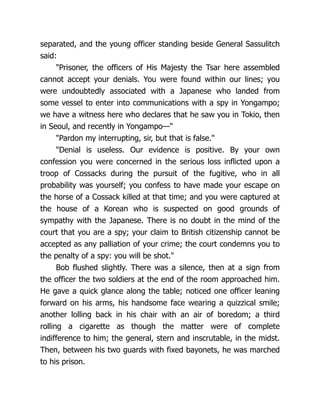 separated, and the young officer standing beside General Sassulitch
said:
"Prisoner, the officers of His Majesty the Tsar here assembled
cannot accept your denials. You were found within our lines; you
were undoubtedly associated with a Japanese who landed from
some vessel to enter into communications with a spy in Yongampo;
we have a witness here who declares that he saw you in Tokio, then
in Seoul, and recently in Yongampo—"
"Pardon my interrupting, sir, but that is false."
"Denial is useless. Our evidence is positive. By your own
confession you were concerned in the serious loss inflicted upon a
troop of Cossacks during the pursuit of the fugitive, who in all
probability was yourself; you confess to have made your escape on
the horse of a Cossack killed at that time; and you were captured at
the house of a Korean who is suspected on good grounds of
sympathy with the Japanese. There is no doubt in the mind of the
court that you are a spy; your claim to British citizenship cannot be
accepted as any palliation of your crime; the court condemns you to
the penalty of a spy: you will be shot."
Bob flushed slightly. There was a silence, then at a sign from
the officer the two soldiers at the end of the room approached him.
He gave a quick glance along the table; noticed one officer leaning
forward on his arms, his handsome face wearing a quizzical smile;
another lolling back in his chair with an air of boredom; a third
rolling a cigarette as though the matter were of complete
indifference to him; the general, stern and inscrutable, in the midst.
Then, between his two guards with fixed bayonets, he was marched
to his prison.
 