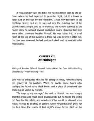 It was a longer walk this time. He was not taken back to the go-
down where he had expected to pass the night, but to a tower or
keep built on the wall by the riverbank. It was now too dark to see
anything clearly; but as he was led into the building one of his
guards struck a light, and as he mounted the narrow stairway to the
fourth story he noticed several padlocked doors, showing that here
were other prisoners besides himself. He was taken into a small
room at the top of the building, a thick rug was thrown in after him,
the door was slammed, bolted, and padlocked, and he was left to his
meditations.
CHAPTER XII
At Midnight
Waiting—A Russian Offer—A Farewell Letter—What the Case Held—Kite-flying
Extraordinary—Prison-breaking—Free
Bob was so exhausted that he fell asleep at once, notwithstanding
the gravity of his position. When he awoke some hours after
daylight, he found some black bread and a plate of preserved beef
and a jug of vodka by his side.
"To keep up my courage," he said to himself. He was hungry,
and the bread and meat soon disappeared; but he found the vodka
too fiery for his palate, and wondered if he would be allowed some
water. He was to be shot, of course; when would that be? Shot! For
the first time the reality of last night's scene forced itself on his
 