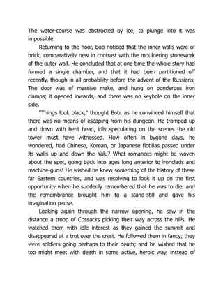 The water-course was obstructed by ice; to plunge into it was
impossible.
Returning to the floor, Bob noticed that the inner walls were of
brick, comparatively new in contrast with the mouldering stonework
of the outer wall. He concluded that at one time the whole story had
formed a single chamber, and that it had been partitioned off
recently, though in all probability before the advent of the Russians.
The door was of massive make, and hung on ponderous iron
clamps; it opened inwards, and there was no keyhole on the inner
side.
"Things look black," thought Bob, as he convinced himself that
there was no means of escaping from his dungeon. He tramped up
and down with bent head, idly speculating on the scenes the old
tower must have witnessed. How often in bygone days, he
wondered, had Chinese, Korean, or Japanese flotillas passed under
its walls up and down the Yalu? What romances might be woven
about the spot, going back into ages long anterior to ironclads and
machine-guns! He wished he knew something of the history of these
far Eastern countries, and was resolving to look it up on the first
opportunity when he suddenly remembered that he was to die, and
the remembrance brought him to a stand-still and gave his
imagination pause.
Looking again through the narrow opening, he saw in the
distance a troop of Cossacks picking their way across the hills. He
watched them with idle interest as they gained the summit and
disappeared at a trot over the crest. He followed them in fancy; they
were soldiers going perhaps to their death; and he wished that he
too might meet with death in some active, heroic way, instead of
 
