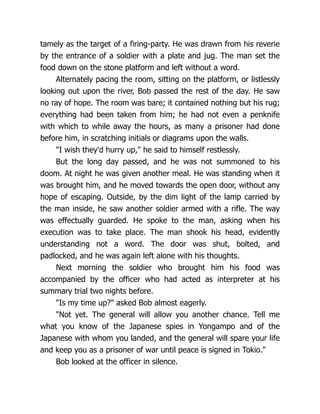 tamely as the target of a firing-party. He was drawn from his reverie
by the entrance of a soldier with a plate and jug. The man set the
food down on the stone platform and left without a word.
Alternately pacing the room, sitting on the platform, or listlessly
looking out upon the river, Bob passed the rest of the day. He saw
no ray of hope. The room was bare; it contained nothing but his rug;
everything had been taken from him; he had not even a penknife
with which to while away the hours, as many a prisoner had done
before him, in scratching initials or diagrams upon the walls.
"I wish they'd hurry up," he said to himself restlessly.
But the long day passed, and he was not summoned to his
doom. At night he was given another meal. He was standing when it
was brought him, and he moved towards the open door, without any
hope of escaping. Outside, by the dim light of the lamp carried by
the man inside, he saw another soldier armed with a rifle. The way
was effectually guarded. He spoke to the man, asking when his
execution was to take place. The man shook his head, evidently
understanding not a word. The door was shut, bolted, and
padlocked, and he was again left alone with his thoughts.
Next morning the soldier who brought him his food was
accompanied by the officer who had acted as interpreter at his
summary trial two nights before.
"Is my time up?" asked Bob almost eagerly.
"Not yet. The general will allow you another chance. Tell me
what you know of the Japanese spies in Yongampo and of the
Japanese with whom you landed, and the general will spare your life
and keep you as a prisoner of war until peace is signed in Tokio."
Bob looked at the officer in silence.
 