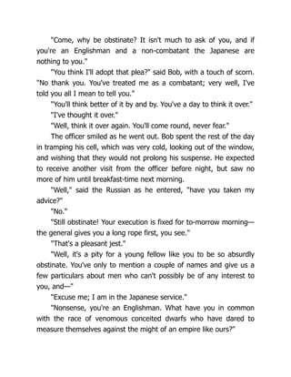 "Come, why be obstinate? It isn't much to ask of you, and if
you're an Englishman and a non-combatant the Japanese are
nothing to you."
"You think I'll adopt that plea?" said Bob, with a touch of scorn.
"No thank you. You've treated me as a combatant; very well, I've
told you all I mean to tell you."
"You'll think better of it by and by. You've a day to think it over."
"I've thought it over."
"Well, think it over again. You'll come round, never fear."
The officer smiled as he went out. Bob spent the rest of the day
in tramping his cell, which was very cold, looking out of the window,
and wishing that they would not prolong his suspense. He expected
to receive another visit from the officer before night, but saw no
more of him until breakfast-time next morning.
"Well," said the Russian as he entered, "have you taken my
advice?"
"No."
"Still obstinate! Your execution is fixed for to-morrow morning—
the general gives you a long rope first, you see."
"That's a pleasant jest."
"Well, it's a pity for a young fellow like you to be so absurdly
obstinate. You've only to mention a couple of names and give us a
few particulars about men who can't possibly be of any interest to
you, and—"
"Excuse me; I am in the Japanese service."
"Nonsense, you're an Englishman. What have you in common
with the race of venomous conceited dwarfs who have dared to
measure themselves against the might of an empire like ours?"
 