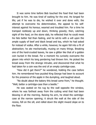It was some time before Bob touched the food that had been
brought to him. He was tired of waiting for the end. He longed for
life; yet if he was to die, he wished it over and done with; the
attempt to overcome his determination, the appeal to his self-
interest against his honour, wearied and troubled him. For a time he
tramped restlessly up and down, thinking gravely; then, catching
sight of the food, on the stone slab, he reflected that he could meet
his fate better fed than fasting, and he set-to with a will upon the
ample supply of beef and black bread and tea, which he had asked
for instead of vodka. After a while, however, he again fell into a fit of
abstraction; he ate mechanically, musing on many things. Breaking
one of the hard-crusted loaves, he saw a glitter like that of a golden
coin buried in the bread. For a moment his curiosity overcame the
gloom into which his long pondering had thrown him. He picked the
bread away from the strange intruder, and discovered that what he
had taken for a coin was the end of an empty cartridge-case.
"How did it get there?" he wondered, holding the case before
him. He remembered how puzzled King George had been to account
for the presence of the apple in the dumpling, and laughed aloud.
"No doubt about the bakery this bread came from," he thought.
"Well, better a cartridge-case than a beetle."
He was seated on his rug by the wall opposite the window,
where he was farthest away from the cutting wind that had been
blowing in all the morning. Raising his arm, he shied the cartridge-
case at the narrow opening; it struck the wall at the side of the
recess, fell on the sill, and rolled down the slight inward slope on to
the floor.
 