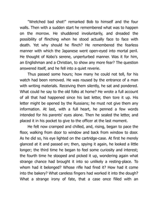 "Wretched bad shot!" remarked Bob to himself and the four
walls. Then with a sudden start he remembered what was to happen
on the morrow. He shuddered involuntarily, and dreaded the
possibility of flinching when he stood actually face to face with
death. Yet why should he flinch? He remembered the fearless
manner with which the Japanese went open-eyed into mortal peril.
He thought of Kobo's serene, unperturbed manner. Was it for him,
an Englishman and a Christian, to show any more fear? The question
answered itself, and he fell into a quiet reverie.
Thus passed some hours; how many he could not tell, for his
watch had been removed. He was roused by the entrance of a man
with writing materials. Receiving them silently, he sat and pondered.
What could he say to the old folks at home? He wrote a full account
of all that had happened since his last letter, then tore it up. His
letter might be opened by the Russians; he must not give them any
information. At last, with a full heart, he penned a few words
intended for his parents' eyes alone. Then he sealed the letter, and
placed it in his pocket to give to the officer at the last moment.
He felt now cramped and chilled, and, rising, began to pace the
floor, walking from door to window and back from window to door.
As he did so, his eye lighted on the cartridge-case. At first he merely
glanced at it and passed on; then, spying it again, he looked a little
longer; the third time he began to feel some curiosity and interest;
the fourth time he stooped and picked it up, wondering again what
strange chance had brought it into so unlikely a resting-place. To
whom had it belonged? Whose rifle had fired it? How had it come
into the bakery? What careless fingers had worked it into the dough?
What a strange irony of fate, that a case once filled with an
 