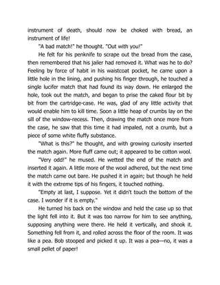 instrument of death, should now be choked with bread, an
instrument of life!
"A bad match!" he thought. "Out with you!"
He felt for his penknife to scrape out the bread from the case,
then remembered that his jailer had removed it. What was he to do?
Feeling by force of habit in his waistcoat pocket, he came upon a
little hole in the lining, and pushing his finger through, he touched a
single lucifer match that had found its way down. He enlarged the
hole, took out the match, and began to prise the caked flour bit by
bit from the cartridge-case. He was, glad of any little activity that
would enable him to kill time. Soon a little heap of crumbs lay on the
sill of the window-recess. Then, drawing the match once more from
the case, he saw that this time it had impaled, not a crumb, but a
piece of some white fluffy substance.
"What is this?" he thought, and with growing curiosity inserted
the match again. More fluff came out; it appeared to be cotton wool.
"Very odd!" he mused. He wetted the end of the match and
inserted it again. A little more of the wool adhered, but the next time
the match came out bare. He pushed it in again; but though he held
it with the extreme tips of his fingers, it touched nothing.
"Empty at last, I suppose. Yet it didn't touch the bottom of the
case. I wonder if it is empty."
He turned his back on the window and held the case up so that
the light fell into it. But it was too narrow for him to see anything,
supposing anything were there. He held it vertically, and shook it.
Something fell from it, and rolled across the floor of the room. It was
like a pea. Bob stooped and picked it up. It was a pea—no, it was a
small pellet of paper!
 
