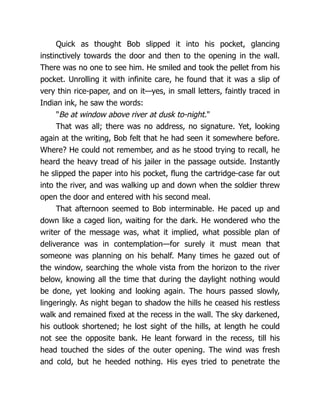 Quick as thought Bob slipped it into his pocket, glancing
instinctively towards the door and then to the opening in the wall.
There was no one to see him. He smiled and took the pellet from his
pocket. Unrolling it with infinite care, he found that it was a slip of
very thin rice-paper, and on it—yes, in small letters, faintly traced in
Indian ink, he saw the words:
"Be at window above river at dusk to-night."
That was all; there was no address, no signature. Yet, looking
again at the writing, Bob felt that he had seen it somewhere before.
Where? He could not remember, and as he stood trying to recall, he
heard the heavy tread of his jailer in the passage outside. Instantly
he slipped the paper into his pocket, flung the cartridge-case far out
into the river, and was walking up and down when the soldier threw
open the door and entered with his second meal.
That afternoon seemed to Bob interminable. He paced up and
down like a caged lion, waiting for the dark. He wondered who the
writer of the message was, what it implied, what possible plan of
deliverance was in contemplation—for surely it must mean that
someone was planning on his behalf. Many times he gazed out of
the window, searching the whole vista from the horizon to the river
below, knowing all the time that during the daylight nothing would
be done, yet looking and looking again. The hours passed slowly,
lingeringly. As night began to shadow the hills he ceased his restless
walk and remained fixed at the recess in the wall. The sky darkened,
his outlook shortened; he lost sight of the hills, at length he could
not see the opposite bank. He leant forward in the recess, till his
head touched the sides of the outer opening. The wind was fresh
and cold, but he heeded nothing. His eyes tried to penetrate the
 