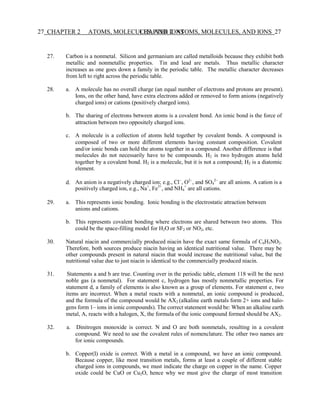 27 CHAPTER 2 ATOMS, MOLECULES, AND IONS
CHAPTER 2 ATOMS, MOLECULES, AND IONS 27
27. Carbon is a nonmetal. Silicon and germanium are called metalloids because they exhibit both
metallic and nonmetallic properties. Tin and lead are metals. Thus metallic character
increases as one goes down a family in the periodic table. The metallic character decreases
from left to right across the periodic table.
28. a. A molecule has no overall charge (an equal number of electrons and protons are present).
Ions, on the other hand, have extra electrons added or removed to form anions (negatively
charged ions) or cations (positively charged ions).
b. The sharing of electrons between atoms is a covalent bond. An ionic bond is the force of
attraction between two oppositely charged ions.
c. A molecule is a collection of atoms held together by covalent bonds. A compound is
composed of two or more different elements having constant composition. Covalent
and/or ionic bonds can hold the atoms together in a compound. Another difference is that
molecules do not necessarily have to be compounds. H2 is two hydrogen atoms held
together by a covalent bond. H2 is a molecule, but it is not a compound; H2 is a diatomic
element.
d. An anion is a negatively charged ion; e.g., Cl−
, O2−
, and SO4
2−
are all anions. A cation is a
positively charged ion, e.g., Na+
, Fe3+
, and NH4
+
are all cations.
29. a. This represents ionic bonding. Ionic bonding is the electrostatic attraction between
anions and cations.
b. This represents covalent bonding where electrons are shared between two atoms. This
could be the space-filling model for H2O or SF2 or NO2, etc.
30. Natural niacin and commercially produced niacin have the exact same formula of C6H5NO2.
Therefore, both sources produce niacin having an identical nutritional value. There may be
other compounds present in natural niacin that would increase the nutritional value, but the
nutritional value due to just niacin is identical to the commercially produced niacin.
31. Statements a and b are true. Counting over in the periodic table, element 118 will be the next
noble gas (a nonmetal). For statement c, hydrogen has mostly nonmetallic properties. For
statement d, a family of elements is also known as a group of elements. For statement e, two
items are incorrect. When a metal reacts with a nonmetal, an ionic compound is produced,
and the formula of the compound would be AX2 (alkaline earth metals form 2+ ions and halo-
gens form 1– ions in ionic compounds). The correct statement would be: When an alkaline earth
metal, A, reacts with a halogen, X, the formula of the ionic compound formed should be AX2.
32. a. Dinitrogen monoxide is correct. N and O are both nonmetals, resulting in a covalent
compound. We need to use the covalent rules of nomenclature. The other two names are
for ionic compounds.
b. Copper(I) oxide is correct. With a metal in a compound, we have an ionic compound.
Because copper, like most transition metals, forms at least a couple of different stable
charged ions in compounds, we must indicate the charge on copper in the name. Copper
oxide could be CuO or Cu2O, hence why we must give the charge of most transition
 
