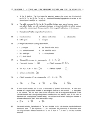 33 CHAPTER 2 ATOMS, MOLECULES, AND IONS
CHAPTER 2 ATOMS, MOLECULES, AND IONS 33
3
Na F O
23 19 16
b. Si, Ge, B, and At. The elements at the boundary between the metals and the nonmetals
are B, Si, Ge, As, Sb, Te, Po, and At. Aluminum has mostly properties of metals, so it is
generally not classified as a metalloid.
54. a. The noble gases are He, Ne, Ar, Kr, Xe, and Rn (helium, neon, argon, krypton, xenon,
and radon). Radon has only radioactive isotopes. In the periodic table, the whole number
enclosed in parentheses is the mass number of the longest-lived isotope of the element.
b. Promethium (Pm) has only radioactive isotopes.
55. a. transition metals b. alkaline earth metals c. alkali metals
d. noble gases e. halogens
56. Use the periodic table to identify the elements.
a. Cl; halogen b. Be; alkaline earth metal
c. Eu; lanthanide metal d. Hf; transition metal
e. He; noble gas f. U; actinide metal
g. Cs; alkali metal
17
57. a. Element 8 is oxygen. A = mass number = 9 + 8 = 17; 8 O
b. Chlorine is element 17.
37
17 Cl c. Cobalt is element 27.
60
27 Co
d. Z = 26; A = 26 + 31 = 57;
57
Fe e. Iodine is element 53.
131
26
f. Lithium is element 3.
7
Li
58. a. Cobalt is element 27. A = mass number = 27 + 31 = 58;
58
27 Co
53 I
10
b. 5 B c.
23
12 Mg d.
132
53 I e.
47
20 Ca f.
65
29Cu
59. Z is the atomic number and is equal to the number of protons in the nucleus. A is the mass
number and is equal to the number of protons plus neutrons in the nucleus. X is the symbol
of the element. See the front cover of the text which has a listing of the symbols for the
various elements and corresponding atomic number or see the periodic table on the cover to
determine the identity of the various atoms. Because all of the atoms have equal numbers of
protons and electrons, each atom is neutral in charge.
a. 11 b. 9 c. 8
60. The atomic number for carbon is 6. 14
C has 6 protons, 14 − 6 = 8 neutrons, and 6 electrons in
the neutral atom. 12
C has 6 protons, 12 – 6 = 6 neutrons, and 6 electrons in the neutral atom.
The only difference between an atom of 14
C and an atom of 12
C is that 14
C has two additional
neutrons.
 