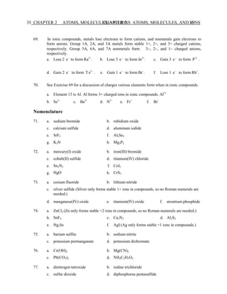 CHAPTER 2 ATOMS, MOLECULES, AND IONS 35
35 CHAPTER 2 ATOMS, MOLECULES, AND IONS
69. In ionic compounds, metals lose electrons to form cations, and nonmetals gain electrons to
form anions. Group 1A, 2A, and 3A metals form stable 1+, 2+, and 3+ charged cations,
respectively. Group 5A, 6A, and 7A nonmetals form 3−, 2−, and 1− charged anions,
respectively.
a. Lose 2 e−
to form Ra2+
. b. Lose 3 e−
to form In3+
. c. Gain 3 e−
to form P3−
.
d. Gain 2 e−
to form Te2−
. e. Gain 1 e−
to form Br−
. f. Lose 1 e−
to form Rb+
.
70. See Exercise 69 for a discussion of charges various elements form when in ionic compounds.
a. Element 13 is Al. Al forms 3+ charged ions in ionic compounds. Al3+
b. Se2−
c. Ba2+
d. N3−
e. Fr+
f. Br−
Nomenclature
71. a.
c.
e.
sodium bromide
calcium sulfide
SrF2
b.
d.
f.
rubidium oxide
aluminum iodide
Al2Se3
g. K3N h. Mg3P2
72. a. mercury(I) oxide b. iron(III) bromide
c. cobalt(II) sulfide d. titanium(IV) chloride
e.
g.
Sn3N2
HgO
f.
h.
CoI3
CrS3
73. a. cesium fluoride b. lithium nitride
c. silver sulfide (Silver only forms stable 1+ ions in compounds, so no Roman numerals are
needed.)
d. manganese(IV) oxide e. titanium(IV) oxide f. strontium phosphide
74. a.
b.
ZnCl2 (Zn only forms stable +2 ions in compounds, so no Roman numerals are needed.)
SnF4 c. Ca3N2 d. Al2S3
e. Hg2Se f. AgI (Ag only forms stable +1 ions in compounds.)
75. a. barium sulfite b. sodium nitrite
c. potassium permanganate d. potassium dichromate
76. a.
c.
Cr(OH)3
Pb(CO3)2
b.
d.
Mg(CN)2
NH4C2H3O2
77. a. dinitrogen tetroxide b. iodine trichloride
c. sulfur dioxide d. diphosphorus pentasulfide
 