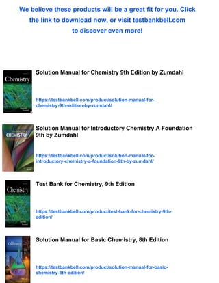 We believe these products will be a great fit for you. Click
the link to download now, or visit testbankbell.com
to discover even more!
Solution Manual for Chemistry 9th Edition by Zumdahl
https://testbankbell.com/product/solution-manual-for-
chemistry-9th-edition-by-zumdahl/
Solution Manual for Introductory Chemistry A Foundation
9th by Zumdahl
https://testbankbell.com/product/solution-manual-for-
introductory-chemistry-a-foundation-9th-by-zumdahl/
Test Bank for Chemistry, 9th Edition
https://testbankbell.com/product/test-bank-for-chemistry-9th-
edition/
Solution Manual for Basic Chemistry, 8th Edition
https://testbankbell.com/product/solution-manual-for-basic-
chemistry-8th-edition/
 