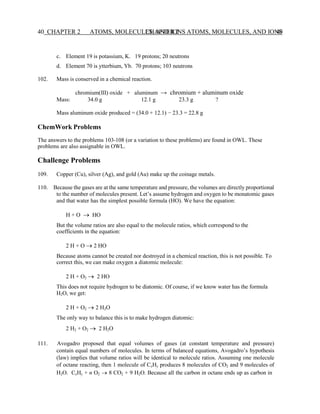 CHAPTER 2 ATOMS, MOLECULES, AND IONS 40
40 CHAPTER 2 ATOMS, MOLECULES, AND IONS
c. Element 19 is potassium, K. 19 protons; 20 neutrons
d. Element 70 is ytterbium, Yb. 70 protons; 103 neutrons
102. Mass is conserved in a chemical reaction.
chromium(III) oxide + aluminum → chromium + aluminum oxide
Mass: 34.0 g 12.1 g 23.3 g ?
Mass aluminum oxide produced = (34.0 + 12.1) − 23.3 = 22.8 g
ChemWork Problems
The answers to the problems 103-108 (or a variation to these problems) are found in OWL. These
problems are also assignable in OWL.
Challenge Problems
109. Copper (Cu), silver (Ag), and gold (Au) make up the coinage metals.
110. Because the gases are at the same temperature and pressure, the volumes are directly proportional
to the number of molecules present. Let’s assume hydrogen and oxygen to be monatomic gases
and that water has the simplest possible formula (HO). We have the equation:
H + O → HO
But the volume ratios are also equal to the molecule ratios, which correspond to the
coefficients in the equation:
2 H + O → 2 HO
Because atoms cannot be created nor destroyed in a chemical reaction, this is not possible. To
correct this, we can make oxygen a diatomic molecule:
2 H + O2 → 2 HO
This does not require hydrogen to be diatomic. Of course, if we know water has the formula
H2O, we get:
2 H + O2 → 2 H2O
The only way to balance this is to make hydrogen diatomic:
2 H2 + O2 → 2 H2O
111. Avogadro proposed that equal volumes of gases (at constant temperature and pressure)
contain equal numbers of molecules. In terms of balanced equations, Avogadro’s hypothesis
(law) implies that volume ratios will be identical to molecule ratios. Assuming one molecule
of octane reacting, then 1 molecule of CxHy produces 8 molecules of CO2 and 9 molecules of
H2O. CxHy + n O2 → 8 CO2 + 9 H2O. Because all the carbon in octane ends up as carbon in
 
