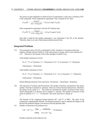 CHAPTER 2 ATOMS, MOLECULES, AND IONS 43
43 CHAPTER 2 ATOMS, MOLECULES, AND IONS
The answer to part d depends on which (if any) of experiments 1 and 3 have a formula of XY
in the compound. If the compound in experiment 1 has a formula of XY, then:
21 g XY ×
4.2 g Y
(4.2 + 0.4) gXY
= 19.2 g Y (and 1.8 g X)
If the compound in experiment 3 has the XY formula, then:
21 g XY 
7.0 g Y
(7.0 + 2.0) g XY
= 16.3 g Y (and 4.7 g X)
Note that it could be that neither experiment 1 nor experiment 3 has XY as the formula.
Therefore, there is no way of knowing an absolute answer here.
Integrated Problems
119. The systematic name of Ta2O5 is tantalum(V) oxide. Tantalum is a transition metal and
requires a Roman numeral. Sulfur is in the same group as oxygen, and its most common ion
is S2–
. There-fore, the formula of the sulfur analogue would be Ta2S5.
Total number of protons in Ta2O5:
Ta, Z = 73, so 73 protons  2 = 146 protons; O, Z = 8, so 8 protons  5 = 40 protons
Total protons = 186 protons
Total number of protons in Ta2S5:
Ta, Z = 73, so 73 protons  2 = 146 protons; S, Z = 16, so 16 protons  5 = 80 protons
Total protons = 226 protons
Proton difference between Ta2S5 and Ta2O5: 226 protons – 186 protons = 40 protons
120. The cation has 51 protons and 48 electrons. The number of protons corresponds to the atomic
number. Thus this is element 51, antimony. There are 3 fewer electrons than protons. Therefore,
the charge on the cation is 3+. The anion has one-third the number of protons of the cation,
which corresponds to 17 protons; this is element 17, chlorine. The number of electrons in this
anion of chlorine is 17 + 1 = 18 electrons. The anion must have a charge of
1−.
The formula of the compound formed between Sb3+
and Cl–
is SbCl3. The name of the
compound is antimony(III) chloride. The Roman numeral is used to indicate the charge on Sb
because the predicted charge is not obvious from the periodic table.
121. Number of electrons in the unknown ion:
2.55 × 10−26
g ×
1kg

1electron
= 28 electrons
1000g 9.1110−31
kg
Number of protons in the unknown ion:
 