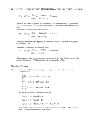 CHAPTER 2 ATOMS, MOLECULES, AND IONS 44
44 CHAPTER 2 ATOMS, MOLECULES, AND IONS
5.34 × 10−23
g ×
1kg

1proton
= 32 protons
1000g 1.6710−27
kg
Therefore, this ion has 32 protons and 28 electrons. This is element number 32, germanium
(Ge). The net charge is 4+ because four electrons have been lost from a neutral germanium
atom.
The number of electrons in the unknown atom:
3.92 × 10−26
g ×
1kg

1electron
= 43 electrons
1000g 9.11  0−31
kg
In a neutral atom, the number of protons and electrons is the same. Therefore, this is element
43, technetium (Tc).
The number of neutrons in the technetium atom:
9.35 × 10−23
g ×
1kg

1proton
= 56 neutrons
1000g 1.6710−27
kg
The mass number is the sum of the protons and neutrons. In this atom, the mass number is 43
protons + 56 neutrons = 99. Thus this atom and its mass number is 99
Tc.
Marathon Problem
122. a. For each set of data, divide the larger number by the smaller number to determine
relative masses.
0.602
= 2.04; A = 2.04 when B = 1.00
0.295
0.401
= 2.33; C = 2.33 when B = 1.00
0.172
0.374
= 1.17; C = 1.17 when A = 1.00
0.320
To have whole numbers, multiply the results by 3.
Data set 1: A = 6.1 and B = 3.0
Data set 2: C = 7.0 and B = 3.0
Data set 3: C = 3.5 and A = 3.0 or C = 7.0 and A = 6.0
Assuming 6.0 for the relative mass of A, the relative masses would be A = 6.0, B = 3.0,
and C = 7.0 (if simplest formulas are assumed).
 