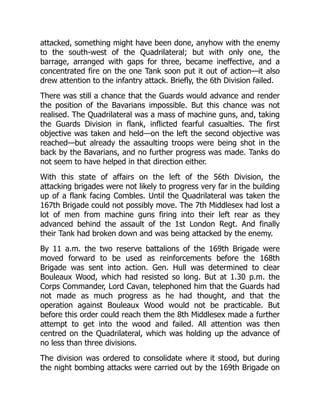 attacked, something might have been done, anyhow with the enemy
to the south-west of the Quadrilateral; but with only one, the
barrage, arranged with gaps for three, became ineffective, and a
concentrated fire on the one Tank soon put it out of action—it also
drew attention to the infantry attack. Briefly, the 6th Division failed.
There was still a chance that the Guards would advance and render
the position of the Bavarians impossible. But this chance was not
realised. The Quadrilateral was a mass of machine guns, and, taking
the Guards Division in flank, inflicted fearful casualties. The first
objective was taken and held—on the left the second objective was
reached—but already the assaulting troops were being shot in the
back by the Bavarians, and no further progress was made. Tanks do
not seem to have helped in that direction either.
With this state of affairs on the left of the 56th Division, the
attacking brigades were not likely to progress very far in the building
up of a flank facing Combles. Until the Quadrilateral was taken the
167th Brigade could not possibly move. The 7th Middlesex had lost a
lot of men from machine guns firing into their left rear as they
advanced behind the assault of the 1st London Regt. And finally
their Tank had broken down and was being attacked by the enemy.
By 11 a.m. the two reserve battalions of the 169th Brigade were
moved forward to be used as reinforcements before the 168th
Brigade was sent into action. Gen. Hull was determined to clear
Bouleaux Wood, which had resisted so long. But at 1.30 p.m. the
Corps Commander, Lord Cavan, telephoned him that the Guards had
not made as much progress as he had thought, and that the
operation against Bouleaux Wood would not be practicable. But
before this order could reach them the 8th Middlesex made a further
attempt to get into the wood and failed. All attention was then
centred on the Quadrilateral, which was holding up the advance of
no less than three divisions.
The division was ordered to consolidate where it stood, but during
the night bombing attacks were carried out by the 169th Brigade on
 