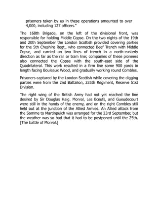 prisoners taken by us in these operations amounted to over
4,000, including 127 officers.”
The 168th Brigade, on the left of the divisional front, was
responsible for holding Middle Copse. On the two nights of the 19th
and 20th September the London Scottish provided covering parties
for the 5th Cheshire Regt., who connected Beef Trench with Middle
Copse, and carried on two lines of trench in a north-easterly
direction as far as the rail or tram line; companies of these pioneers
also connected the Copse with the south-east side of the
Quadrilateral. This work resulted in a firm line some 900 yards in
length facing Bouleaux Wood, and gradually working round Combles.
Prisoners captured by the London Scottish while covering the digging
parties were from the 2nd Battalion, 235th Regiment, Reserve 51st
Division.
The right wing of the British Army had not yet reached the line
desired by Sir Douglas Haig. Morval, Les Bœufs, and Gueudecourt
were still in the hands of the enemy, and on the right Combles still
held out at the junction of the Allied Armies. An Allied attack from
the Somme to Martinpuich was arranged for the 23rd September, but
the weather was so bad that it had to be postponed until the 25th.
[The battle of Morval.]
 