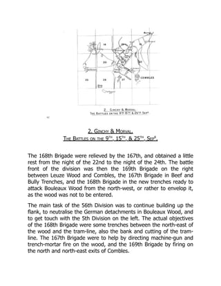2. Ginchy & Morval.
The Battles on the 9th
, 15th
, & 25th
, Sep
r
.
The 168th Brigade were relieved by the 167th, and obtained a little
rest from the night of the 22nd to the night of the 24th. The battle
front of the division was then the 169th Brigade on the right
between Leuze Wood and Combles, the 167th Brigade in Beef and
Bully Trenches, and the 168th Brigade in the new trenches ready to
attack Bouleaux Wood from the north-west, or rather to envelop it,
as the wood was not to be entered.
The main task of the 56th Division was to continue building up the
flank, to neutralise the German detachments in Bouleaux Wood, and
to get touch with the 5th Division on the left. The actual objectives
of the 168th Brigade were some trenches between the north-east of
the wood and the tram-line, also the bank and cutting of the tram-
line. The 167th Brigade were to help by directing machine-gun and
trench-mortar fire on the wood, and the 169th Brigade by firing on
the north and north-east exits of Combles.
 