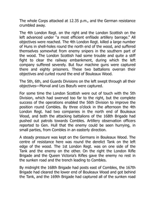 The whole Corps attacked at 12.35 p.m., and the German resistance
crumbled away.
The 4th London Regt. on the right and the London Scottish on the
left advanced under “a most efficient enfilade artillery barrage.” All
objectives were reached. The 4th London Regt. killed a large number
of Huns in shell-holes round the north end of the wood, and suffered
themselves somewhat from enemy snipers in the southern part of
the wood. The London Scottish had some trouble and quite a stiff
fight to clear the railway embankment, during which the left
company suffered severely. But four machine guns were captured
there and eighty prisoners. These two battalions overran their
objectives and curled round the end of Bouleaux Wood.
The 5th, 6th, and Guards Divisions on the left swept through all their
objectives—Morval and Les Bœufs were captured.
For some time the London Scottish were out of touch with the 5th
Division, which had swerved too far to the right, but the complete
success of the operations enabled the 56th Division to improve the
position round Combles. By three o’clock in the afternoon the 4th
London Regt. had two companies in the north end of Bouleaux
Wood, and both the attacking battalions of the 168th Brigade had
pushed out patrols towards Combles. Artillery observation officers
reported to Gen. Hull that the enemy could be seen hurrying, in
small parties, from Combles in an easterly direction.
A steady pressure was kept on the Germans in Bouleaux Wood. The
centre of resistance here was round the derelict Tank on the left
edge of the wood. The 1st London Regt. was on one side of the
Tank and the enemy on the other. On the right the London Rifle
Brigade and the Queen Victoria’s Rifles gave the enemy no rest in
the sunken road and the trench leading to Combles.
By midnight the 168th Brigade had posts east of Combles, the 167th
Brigade had cleared the lower end of Bouleaux Wood and got behind
the Tank, and the 169th Brigade had captured all of the sunken road
 