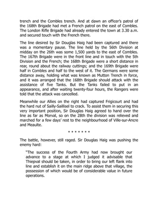 trench and the Combles trench. And at dawn an officer’s patrol of
the 168th Brigade had met a French patrol on the east of Combles.
The London Rifle Brigade had already entered the town at 3.30 a.m.
and secured touch with the French there.
The line desired by Sir Douglas Haig had been captured and there
was a momentary pause. The line held by the 56th Division at
midday on the 26th was some 1,500 yards to the east of Combles.
The 167th Brigade were in the front line and in touch with the 5th
Division and the French; the 168th Brigade were a short distance in
rear, round about the railway cuttings; and the 169th Brigade were
half in Combles and half to the west of it. The Germans were some
distance away, holding what was known as Mutton Trench in force,
and it was arranged that the 168th Brigade should attack with the
assistance of five Tanks. But the Tanks failed to put in an
appearance, and after waiting twenty-four hours, the Rangers were
told that the attack was cancelled.
Meanwhile our Allies on the right had captured Frigicourt and had
the hard nut of Sailly-Saillisel to crack. To assist them in securing this
very important position, Sir Douglas Haig agreed to hand over the
line as far as Morval, so on the 28th the division was relieved and
marched for a few days’ rest to the neighbourhood of Ville-sur-Ancre
and Meaulte.
* * * * * * *
The battle, however, still raged. Sir Douglas Haig was pushing the
enemy hard:
“The success of the Fourth Army had now brought our
advance to a stage at which I judged it advisable that
Thiepval should be taken, in order to bring our left flank into
line and establish it on the main ridge above that village, the
possession of which would be of considerable value in future
operations.
 