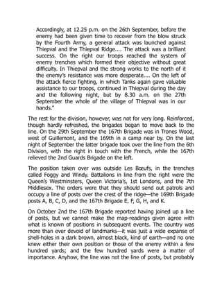 Accordingly, at 12.25 p.m. on the 26th September, before the
enemy had been given time to recover from the blow struck
by the Fourth Army, a general attack was launched against
Thiepval and the Thiepval Ridge.... The attack was a brilliant
success. On the right our troops reached the system of
enemy trenches which formed their objective without great
difficulty. In Thiepval and the strong works to the north of it
the enemy’s resistance was more desperate.... On the left of
the attack fierce fighting, in which Tanks again gave valuable
assistance to our troops, continued in Thiepval during the day
and the following night, but by 8.30 a.m. on the 27th
September the whole of the village of Thiepval was in our
hands.”
The rest for the division, however, was not for very long. Reinforced,
though hardly refreshed, the brigades began to move back to the
line. On the 29th September the 167th Brigade was in Trones Wood,
west of Guillemont, and the 169th in a camp near by. On the last
night of September the latter brigade took over the line from the 6th
Division, with the right in touch with the French, while the 167th
relieved the 2nd Guards Brigade on the left.
The position taken over was outside Les Bœufs, in the trenches
called Foggy and Windy. Battalions in line from the right were the
Queen’s Westminsters, Queen Victoria’s, 1st Londons, and the 7th
Middlesex. The orders were that they should send out patrols and
occupy a line of posts over the crest of the ridge—the 169th Brigade
posts A, B, C, D, and the 167th Brigade E, F, G, H, and K.
On October 2nd the 167th Brigade reported having joined up a line
of posts, but we cannot make the map-readings given agree with
what is known of positions in subsequent events. The country was
more than ever devoid of landmarks—it was just a wide expanse of
shell-holes in a dark brown, almost black, kind of earth—and no one
knew either their own position or those of the enemy within a few
hundred yards; and the few hundred yards were a matter of
importance. Anyhow, the line was not the line of posts, but probably
 