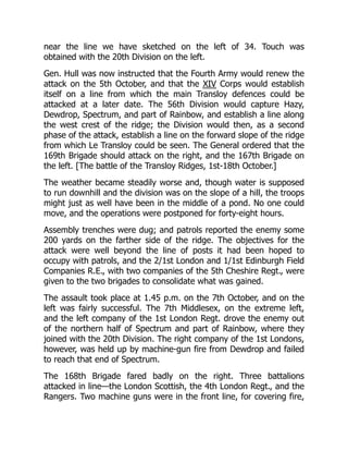 near the line we have sketched on the left of 34. Touch was
obtained with the 20th Division on the left.
Gen. Hull was now instructed that the Fourth Army would renew the
attack on the 5th October, and that the XIV Corps would establish
itself on a line from which the main Transloy defences could be
attacked at a later date. The 56th Division would capture Hazy,
Dewdrop, Spectrum, and part of Rainbow, and establish a line along
the west crest of the ridge; the Division would then, as a second
phase of the attack, establish a line on the forward slope of the ridge
from which Le Transloy could be seen. The General ordered that the
169th Brigade should attack on the right, and the 167th Brigade on
the left. [The battle of the Transloy Ridges, 1st-18th October.]
The weather became steadily worse and, though water is supposed
to run downhill and the division was on the slope of a hill, the troops
might just as well have been in the middle of a pond. No one could
move, and the operations were postponed for forty-eight hours.
Assembly trenches were dug; and patrols reported the enemy some
200 yards on the farther side of the ridge. The objectives for the
attack were well beyond the line of posts it had been hoped to
occupy with patrols, and the 2/1st London and 1/1st Edinburgh Field
Companies R.E., with two companies of the 5th Cheshire Regt., were
given to the two brigades to consolidate what was gained.
The assault took place at 1.45 p.m. on the 7th October, and on the
left was fairly successful. The 7th Middlesex, on the extreme left,
and the left company of the 1st London Regt. drove the enemy out
of the northern half of Spectrum and part of Rainbow, where they
joined with the 20th Division. The right company of the 1st Londons,
however, was held up by machine-gun fire from Dewdrop and failed
to reach that end of Spectrum.
The 168th Brigade fared badly on the right. Three battalions
attacked in line—the London Scottish, the 4th London Regt., and the
Rangers. Two machine guns were in the front line, for covering fire,
 