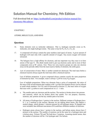 Solution Manual for Chemistry, 9th Edition
Full download link at: https://testbankbell.com/product/solution-manual-for-
chemistry-9th-edition/
CHAPTER 2
ATOMS, MOLECULES, AND IONS
Questions
16. Some elements exist as molecular substances. That is, hydrogen normally exists as H2
molecules, not single hydrogen atoms. The same is true for N2, O2, F2, Cl2, etc.
17. A compound will always contain the same numbers (and types) of atoms. A given amount of
hydrogen will react only with a specific amount of oxygen. Any excess oxygen will remain
unreacted.
18. The halogens have a high affinity for electrons, and one important way they react is to form
anions of the type X−
. The alkali metals tend to give up electrons easily and in most of their
compounds exist as M+
cations. Note: These two very reactive groups are only one electron
away (in the periodic table) from the least reactive family of elements, the noble gases.
19. Law of conservation of mass: Mass is neither created nor destroyed. The total mass before a
chemical reaction always equals the total mass after a chemical reaction.
Law of definite proportion: A given compound always contains exactly the same proportion
of elements by mass. For example, water is always 1 g H for every 8 g oxygen.
Law of multiple proportions: When two elements form a series of compounds, the ratios of
the mass of the second element that combine with 1 g of the first element always can be reduced
to small whole numbers: For CO2 and CO discussed in Section 2.2, the mass ratios of oxygen
that react with 1 g carbon in each compound are in a 2 : 1 ratio.
20. a. The smaller parts are electrons and the nucleus. The nucleus is broken down into protons
and neutrons, which can be broken down into quarks. For our purpose, electrons,
neutrons, and protons are the key smaller parts of an atom.
b. All atoms of hydrogen have 1 proton in the nucleus. Different isotopes of hydrogen have
0, 1, or 2 neutrons in the nucleus. Because we are talking about atoms, this implies a
neutral charge, which dictates 1 electron present for all hydrogen atoms. If charged ions
were included, then different ions/atoms of H could have different numbers of electrons.
c. Hydrogen atoms always have 1 proton in the nucleus, and helium atoms always have 2
protons in the nucleus. The number of neutrons can be the same for a hydrogen atom and
a helium atom. Tritium (3
H) and 4
He both have 2 neutrons. Assuming neutral atoms, then
the number of electrons will be 1 for hydrogen and 2 for helium.
 