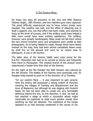 3. The Transloy Ridge.
On these two days 84 prisoners of the 31st and 84th Reserve
Infantry Regts., 18th Division, and two machine guns were captured.
The great difficulty experienced was to know where troops were
situated. The weather was bad, and the effort of attacking was in
itself a gigantic one, but that effort had been made, and seemed to
hang on the brink of success, and if the artillery could have helped a
little more would have been entirely satisfactory. The artillery,
however, were greatly handicapped. Maps could not tell them where
the new enemy trenches were, and aeroplanes were unable to take
photographs. As to being helped by roads, though these were clearly
marked on the map, they had been almost completely blown away
by shell fire on the ground and were by no means easy to
distinguish. It was a vile country.
The latter days of the Somme battle were even worse for the
R.A.M.C. Wounded men had to be carried to Ginchy and frequently
from there to Montauban. The medical branch of the division never
experienced a harder time than that on the Somme.
On the night of the 9th October the 56th Division was relieved by
the 4th Division. The battles of the Somme were practically over. Sir
Douglas Haig wanted to push on in the direction of Le Transloy:
“On our eastern flank ... it was important to gain ground.
Here the enemy still possessed a strong system of trenches
covering the villages of Transloy and Beaulencourt and the
town of Bapaume; but although he was digging with feverish
haste, he had not been able to create any very formidable
defences behind this line. In this direction, in fact, we had at
last reached a stage at which a successful attack might
reasonably be expected to yield much greater results than
anything we had yet attained. The resistance of the troops
opposed to us had seriously weakened in the course of our
 